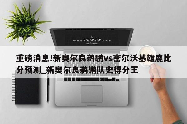 重磅消息!新奥尔良鹈鹕vs密尔沃基雄鹿比分预测_新奥尔良鹈鹕队史得分王