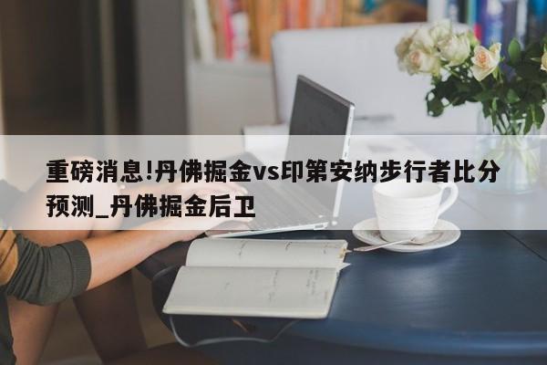 重磅消息!丹佛掘金vs印第安纳步行者比分预测_丹佛掘金后卫