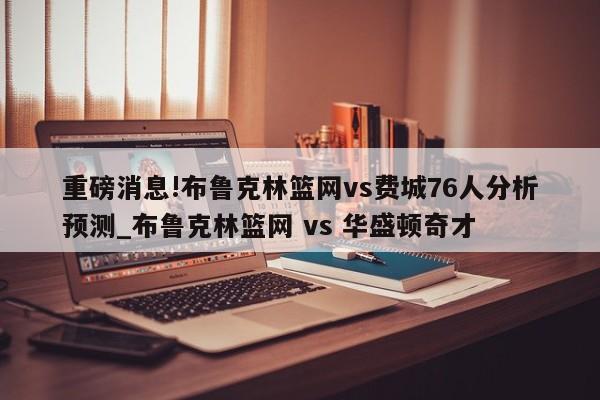 重磅消息!布鲁克林篮网vs费城76人分析预测_布鲁克林篮网 vs 华盛顿奇才