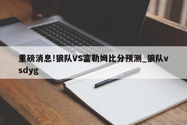 重磅消息!狼队VS富勒姆比分预测_狼队vsdyg