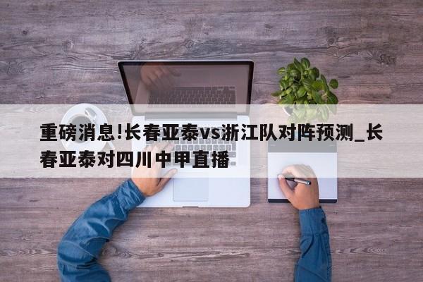 重磅消息!长春亚泰vs浙江队对阵预测_长春亚泰对四川中甲直播