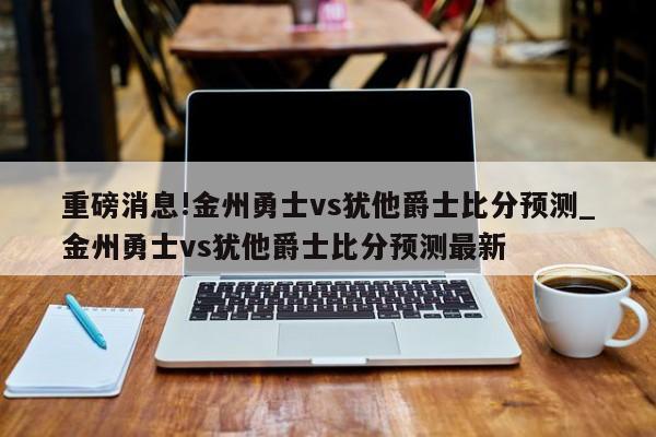 重磅消息!金州勇士vs犹他爵士比分预测_金州勇士vs犹他爵士比分预测最新