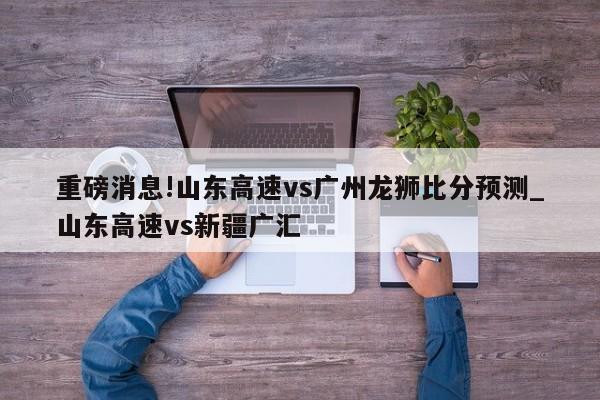 重磅消息!山东高速vs广州龙狮比分预测_山东高速vs新疆广汇