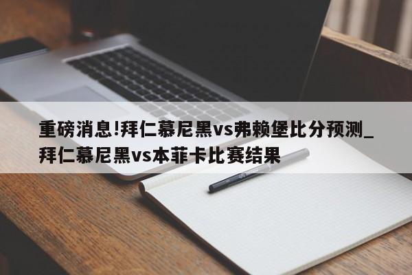 重磅消息!拜仁慕尼黑vs弗赖堡比分预测_拜仁慕尼黑vs本菲卡比赛结果