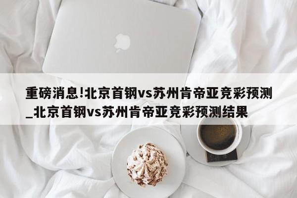 重磅消息!北京首钢vs苏州肯帝亚竞彩预测_北京首钢vs苏州肯帝亚竞彩预测结果