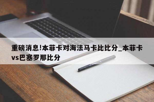 重磅消息!本菲卡对海法马卡比比分_本菲卡vs巴塞罗那比分