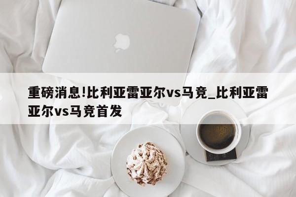 重磅消息!比利亚雷亚尔vs马竞_比利亚雷亚尔vs马竞首发