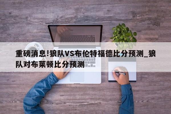 重磅消息!狼队VS布伦特福德比分预测_狼队对布莱顿比分预测