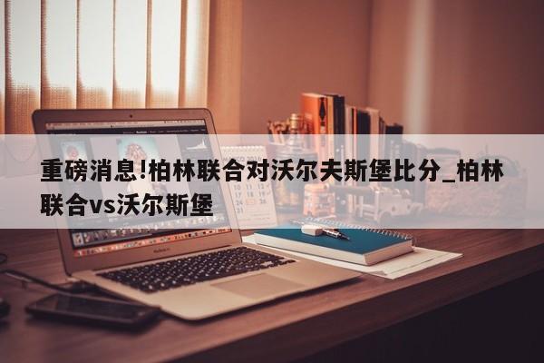 重磅消息!柏林联合对沃尔夫斯堡比分_柏林联合vs沃尔斯堡