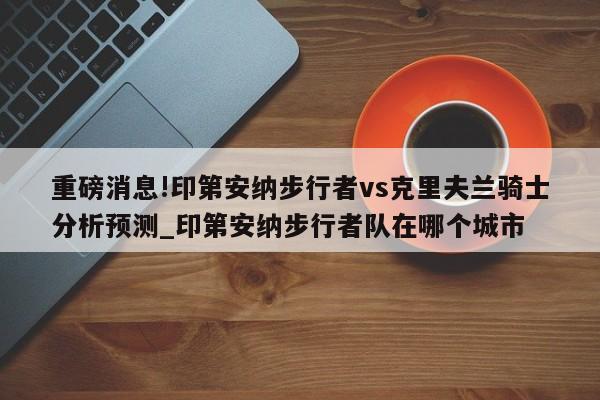 重磅消息!印第安纳步行者vs克里夫兰骑士分析预测_印第安纳步行者队在哪个城市