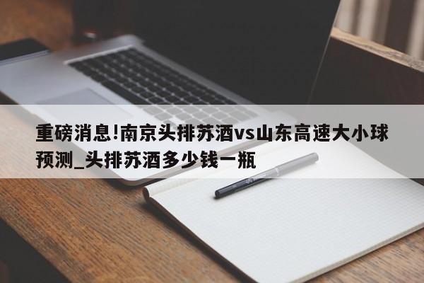 重磅消息!南京头排苏酒vs山东高速大小球预测_头排苏酒多少钱一瓶