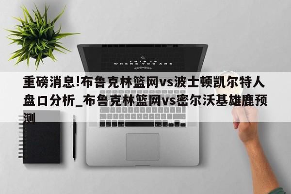 重磅消息!布鲁克林篮网vs波士顿凯尔特人盘口分析_布鲁克林篮网vs密尔沃基雄鹿预测