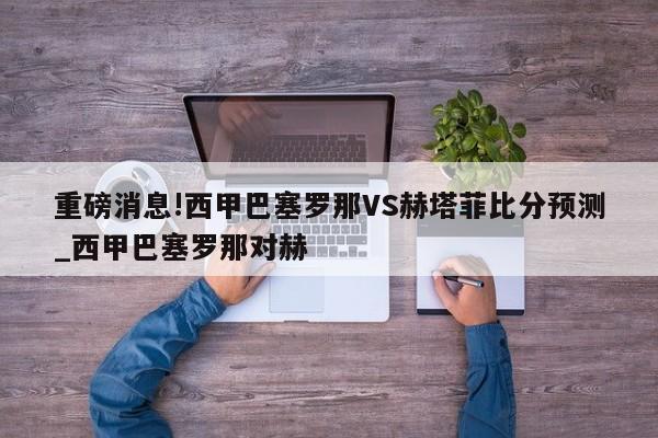 重磅消息!西甲巴塞罗那VS赫塔菲比分预测_西甲巴塞罗那对赫