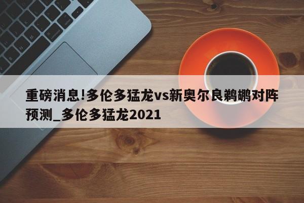 重磅消息!多伦多猛龙vs新奥尔良鹈鹕对阵预测_多伦多猛龙2021