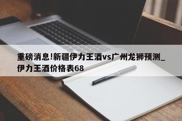 重磅消息!新疆伊力王酒vs广州龙狮预测_伊力王酒价格表68