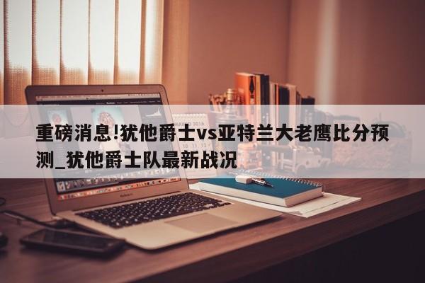 重磅消息!犹他爵士vs亚特兰大老鹰比分预测_犹他爵士队最新战况