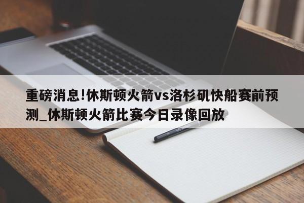 重磅消息!休斯顿火箭vs洛杉矶快船赛前预测_休斯顿火箭比赛今日录像回放