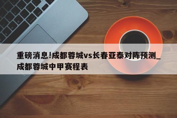 重磅消息!成都蓉城vs长春亚泰对阵预测_成都蓉城中甲赛程表