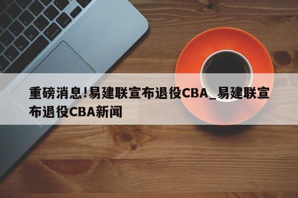 重磅消息!易建联宣布退役CBA_易建联宣布退役CBA新闻