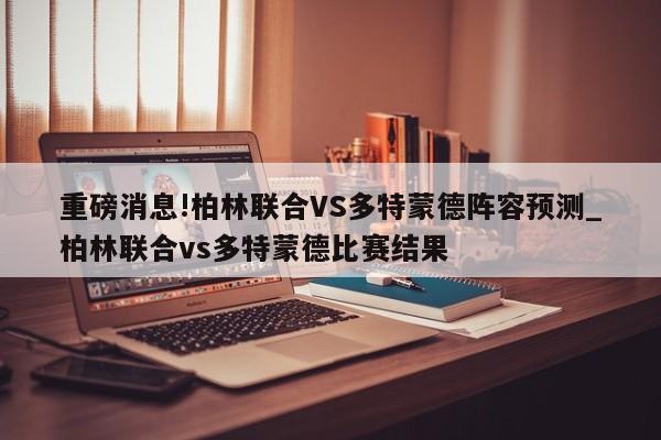 重磅消息!柏林联合VS多特蒙德阵容预测_柏林联合vs多特蒙德比赛结果