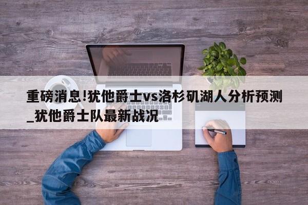 重磅消息!犹他爵士vs洛杉矶湖人分析预测_犹他爵士队最新战况