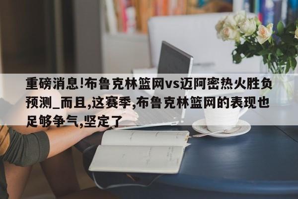 重磅消息!布鲁克林篮网vs迈阿密热火胜负预测_而且,这赛季,布鲁克林篮网的表现也足够争气,坚定了