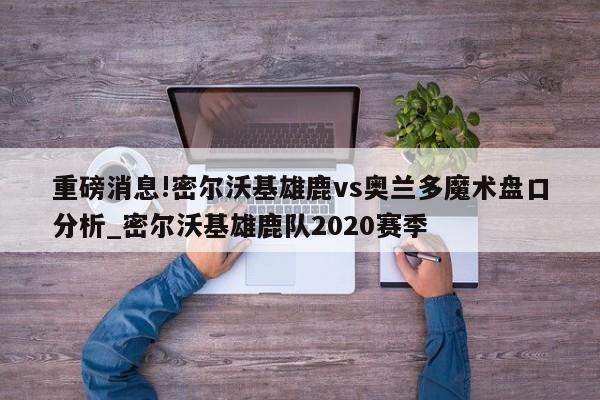 重磅消息!密尔沃基雄鹿vs奥兰多魔术盘口分析_密尔沃基雄鹿队2020赛季