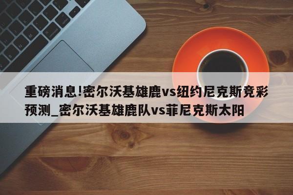 重磅消息!密尔沃基雄鹿vs纽约尼克斯竞彩预测_密尔沃基雄鹿队vs菲尼克斯太阳