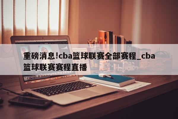 重磅消息!cba篮球联赛全部赛程_cba篮球联赛赛程直播