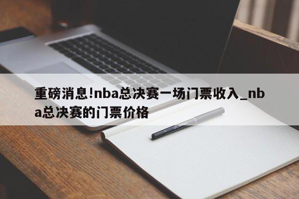 重磅消息!nba总决赛一场门票收入_nba总决赛的门票价格