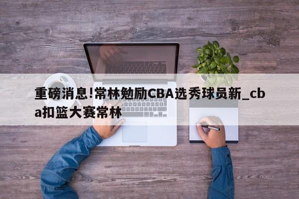 重磅消息!常林勉励CBA选秀球员新_cba扣篮大赛常林