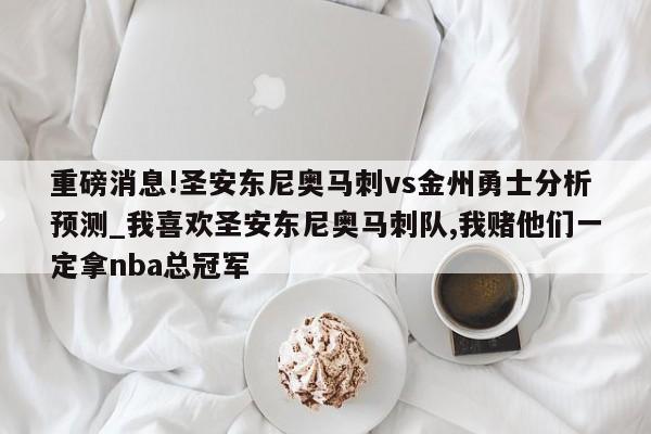 重磅消息!圣安东尼奥马刺vs金州勇士分析预测_我喜欢圣安东尼奥马刺队,我赌他们一定拿nba总冠军