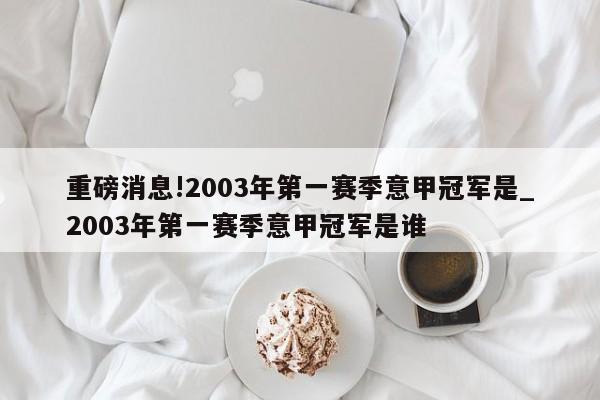 重磅消息!2003年第一赛季意甲冠军是_2003年第一赛季意甲冠军是谁