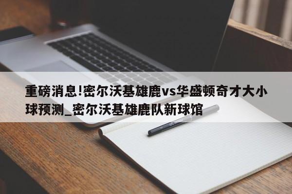 重磅消息!密尔沃基雄鹿vs华盛顿奇才大小球预测_密尔沃基雄鹿队新球馆