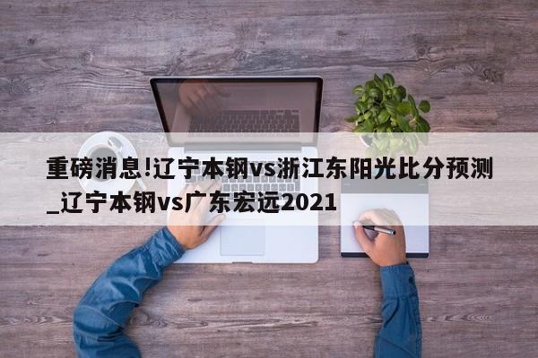 重磅消息!辽宁本钢vs浙江东阳光比分预测_辽宁本钢vs广东宏远2021