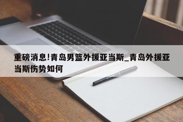 重磅消息!青岛男篮外援亚当斯_青岛外援亚当斯伤势如何