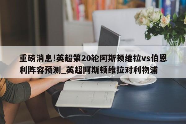 重磅消息!英超第20轮阿斯顿维拉vs伯恩利阵容预测_英超阿斯顿维拉对利物浦