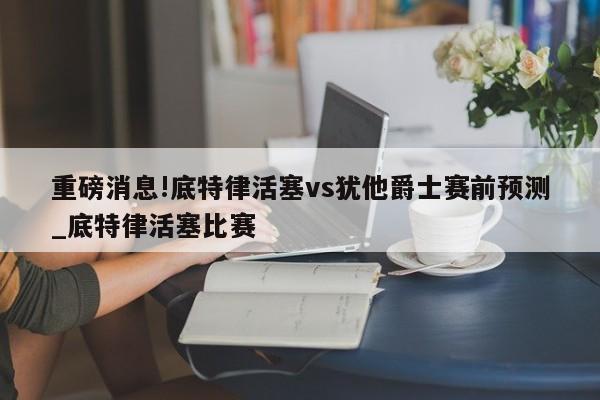 重磅消息!底特律活塞vs犹他爵士赛前预测_底特律活塞比赛