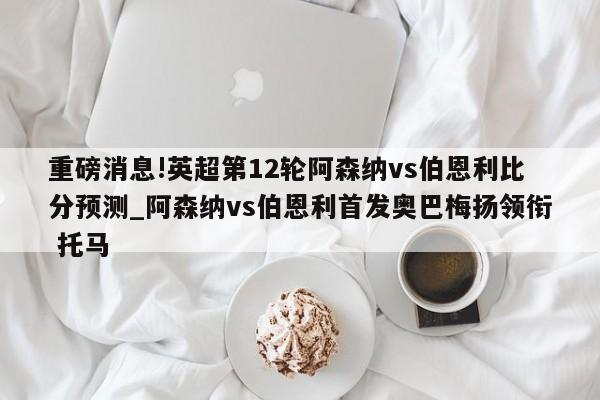 重磅消息!英超第12轮阿森纳vs伯恩利比分预测_阿森纳vs伯恩利首发奥巴梅扬领衔 托马