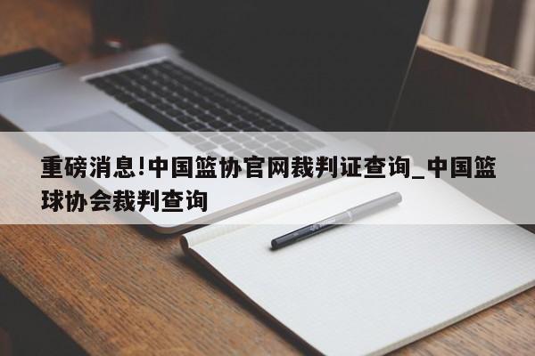 重磅消息!中国篮协官网裁判证查询_中国篮球协会裁判查询