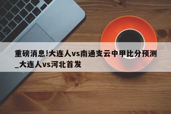 重磅消息!大连人vs南通支云中甲比分预测_大连人vs河北首发