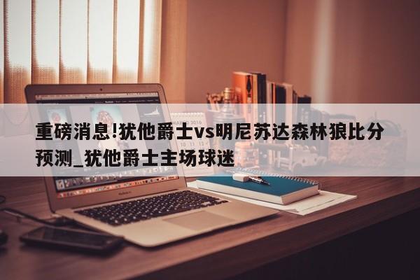 重磅消息!犹他爵士vs明尼苏达森林狼比分预测_犹他爵士主场球迷