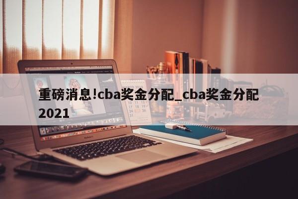 重磅消息!cba奖金分配_cba奖金分配2021