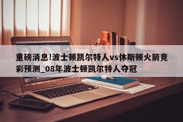 重磅消息!波士顿凯尔特人vs休斯顿火箭竞彩预测_08年波士顿凯尔特人夺冠