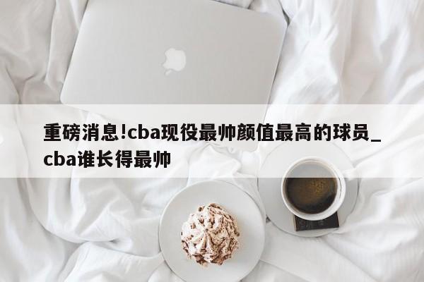 重磅消息!cba现役最帅颜值最高的球员_cba谁长得最帅