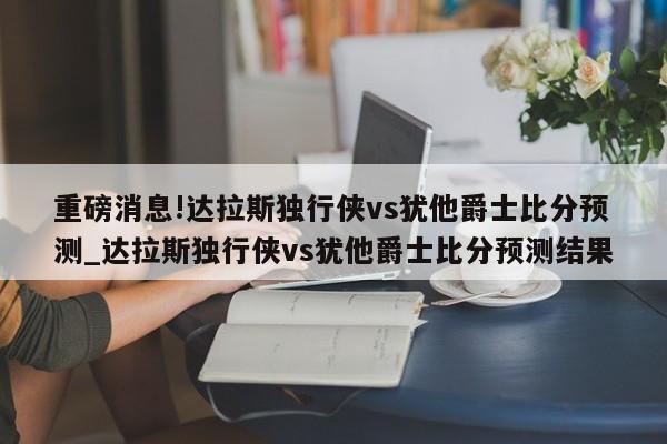 重磅消息!达拉斯独行侠vs犹他爵士比分预测_达拉斯独行侠vs犹他爵士比分预测结果