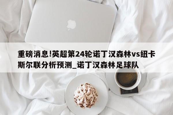 重磅消息!英超第24轮诺丁汉森林vs纽卡斯尔联分析预测_诺丁汉森林足球队