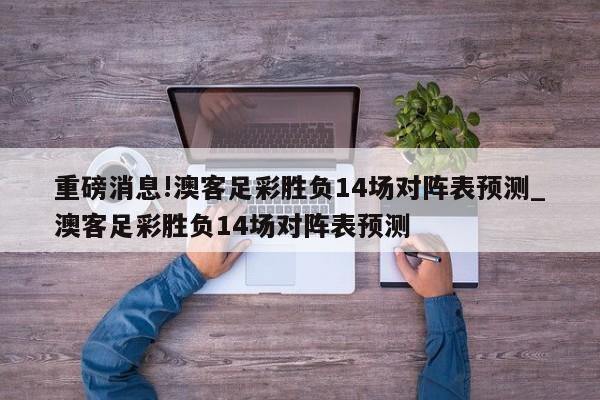 重磅消息!澳客足彩胜负14场对阵表预测_澳客足彩胜负14场对阵表预测