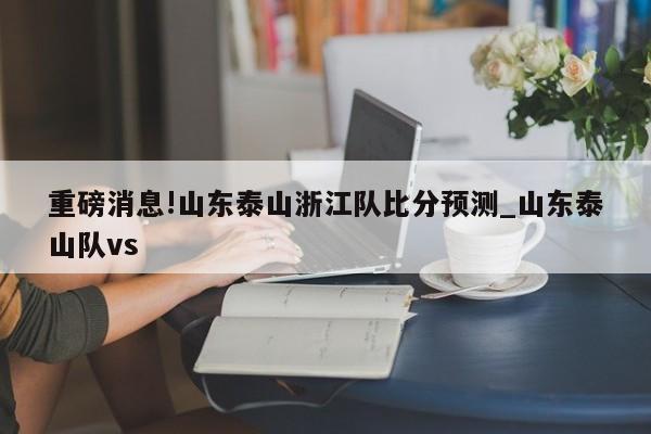 重磅消息!山东泰山浙江队比分预测_山东泰山队vs