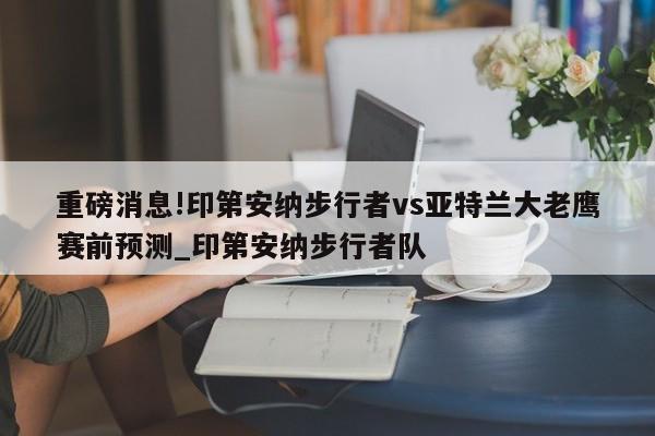 重磅消息!印第安纳步行者vs亚特兰大老鹰赛前预测_印第安纳步行者队